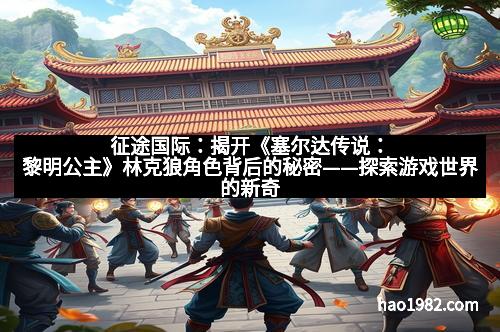 征途国际：揭开《塞尔达传说：黎明公主》林克狼角色背后的秘密——探索游戏世界的新奇惊喜